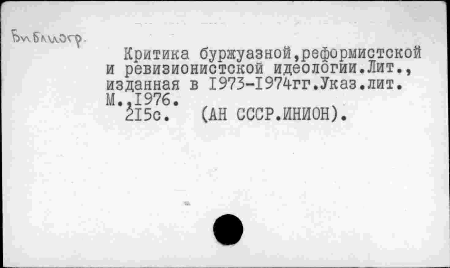 ﻿
Критика буржуазной,реформистской и ревизионистской идеологии.Лит., изданная в 1973-1974гг.Указ.лит. М..1976.
215с. (АН СССР.ИНИОН).